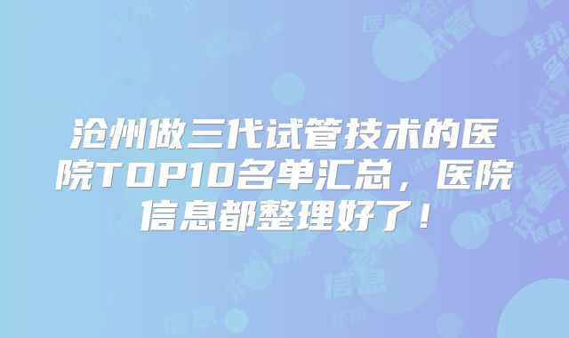 沧州做三代试管技术的医院TOP10名单汇总，医院信息都整理好了！