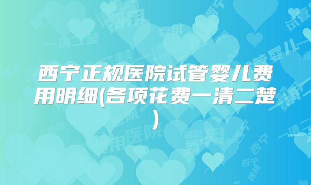 西宁正规医院试管婴儿费用明细(各项花费一清二楚)