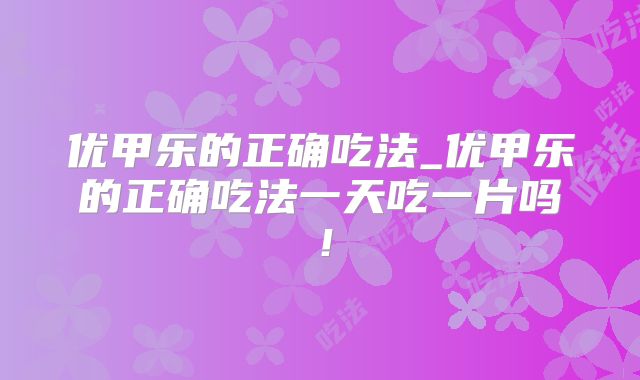优甲乐的正确吃法_优甲乐的正确吃法一天吃一片吗!