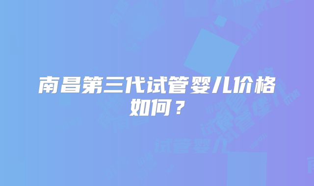 南昌第三代试管婴儿价格如何？