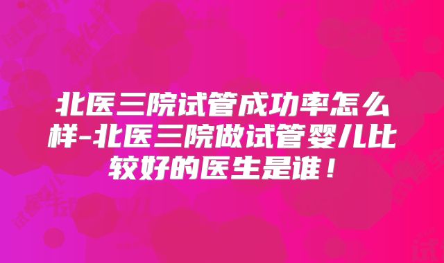 北医三院试管成功率怎么样-北医三院做试管婴儿比较好的医生是谁！