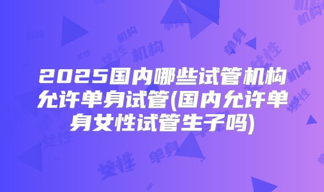 2025国内哪些试管机构允许单身试管(国内允许单身女性试管生子吗)