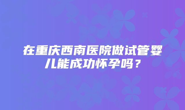在重庆西南医院做试管婴儿能成功怀孕吗？
