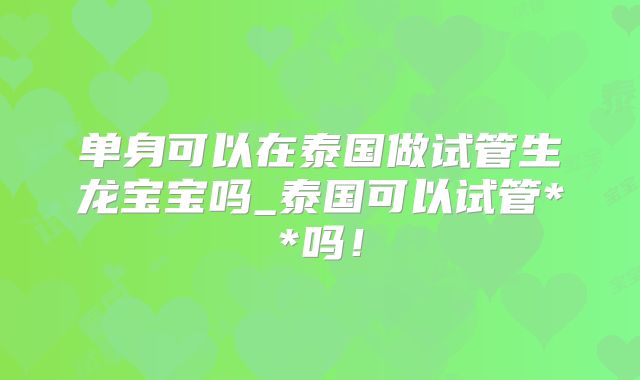 单身可以在泰国做试管生龙宝宝吗_泰国可以试管**吗！