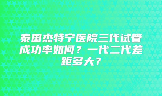 泰国杰特宁医院三代试管成功率如何?一代二代差距多大?