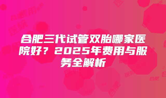 合肥三代试管双胎哪家医院好？2025年费用与服务全解析