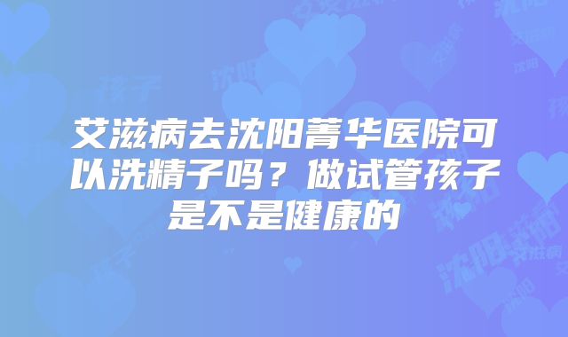 艾滋病去沈阳菁华医院可以洗精子吗？做试管孩子是不是健康的
