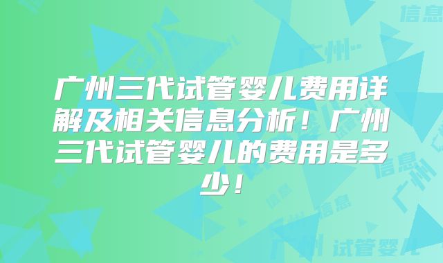 广州三代试管婴儿费用详解及相关信息分析！广州三代试管婴儿的费用是多少！