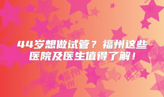 44岁想做试管？福州这些医院及医生值得了解！