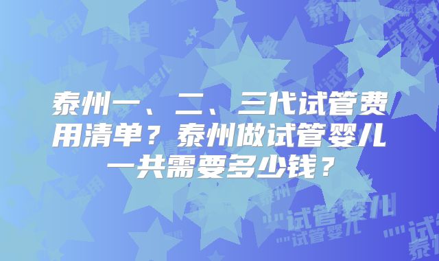 泰州一、二、三代试管费用清单?泰州做试管婴儿一共需要多少钱?