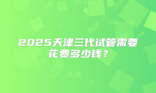 2025天津三代试管需要花费多少钱？