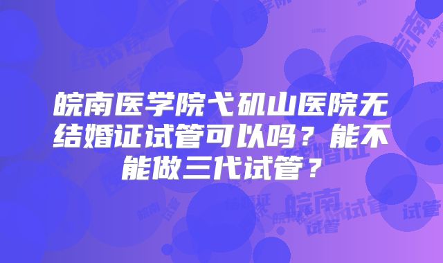 皖南医学院弋矶山医院无结婚证试管可以吗？能不能做三代试管？