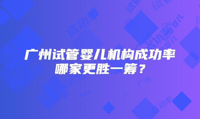 广州试管婴儿机构成功率哪家更胜一筹?