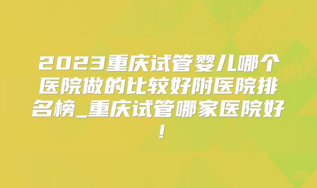 2023重庆试管婴儿哪个医院做的比较好附医院排名榜_重庆试管哪家医院好!