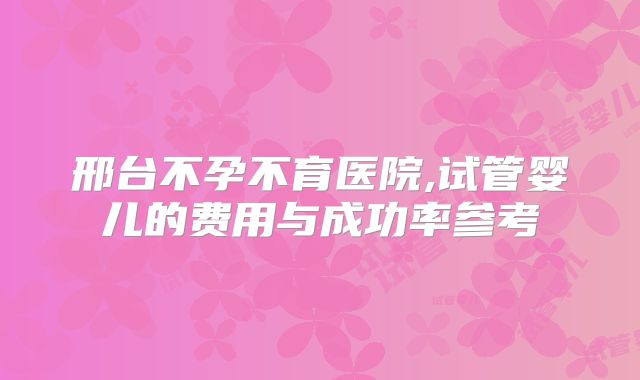 邢台不孕不育医院,试管婴儿的费用与成功率参考