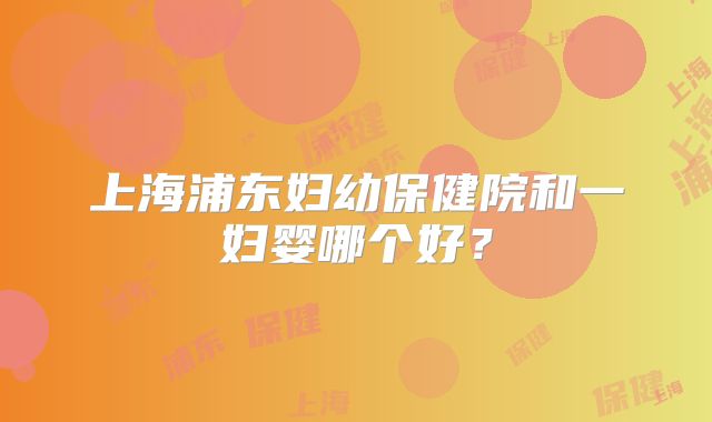 上海浦东妇幼保健院和一妇婴哪个好？