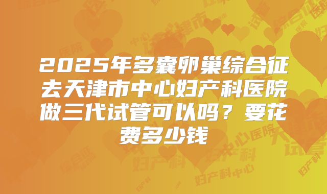 2025年多囊卵巢综合征去天津市中心妇产科医院做三代试管可以吗？要花费多少钱