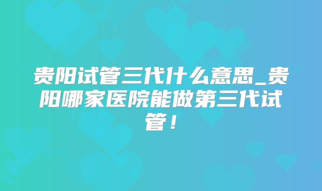 贵阳试管三代什么意思_贵阳哪家医院能做第三代试管！