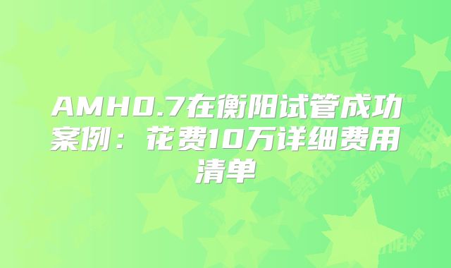 AMH0.7在衡阳试管成功案例:花费10万详细费用清单