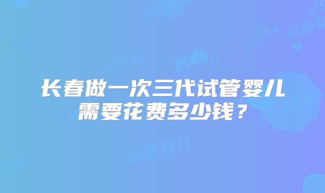 长春做一次三代试管婴儿需要花费多少钱？