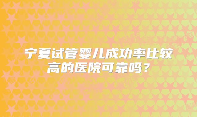 宁夏试管婴儿成功率比较高的医院可靠吗?