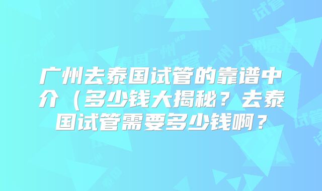 广州去泰国试管的靠谱中介（多少钱大揭秘？去泰国试管需要多少钱啊？