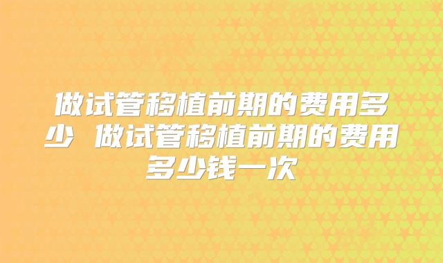 做试管移植前期的费用多少 做试管移植前期的费用多少钱一次