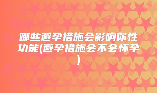哪些避孕措施会影响你性功能(避孕措施会不会怀孕)