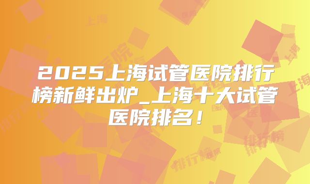 2025上海试管医院排行榜新鲜出炉_上海十大试管医院排名!