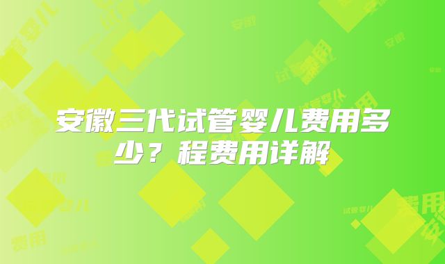 安徽三代试管婴儿费用多少？程费用详解