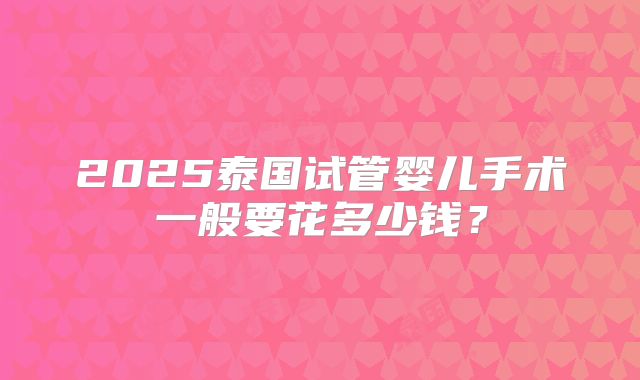 2025泰国试管婴儿手术一般要花多少钱？