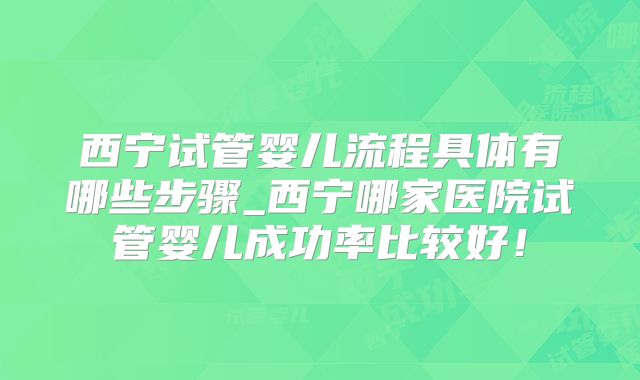 西宁试管婴儿流程具体有哪些步骤_西宁哪家医院试管婴儿成功率比较好！