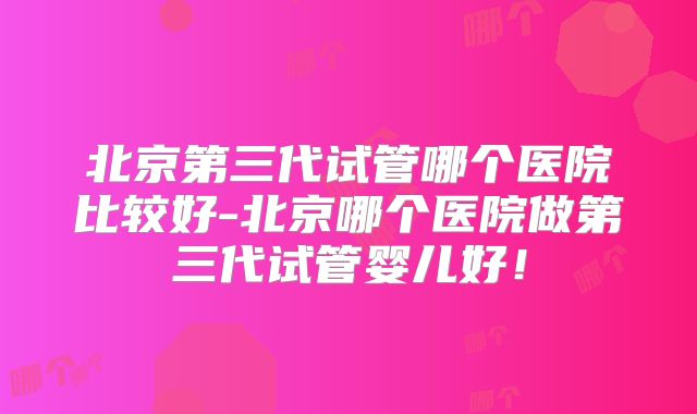 北京第三代试管哪个医院比较好-北京哪个医院做第三代试管婴儿好！