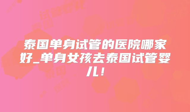 泰国单身试管的医院哪家好_单身女孩去泰国试管婴儿!