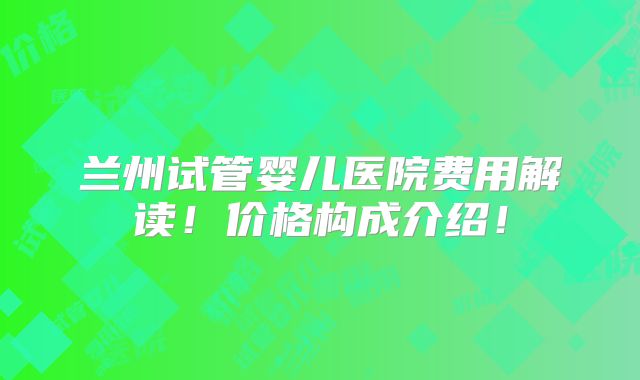 兰州试管婴儿医院费用解读!价格构成介绍!