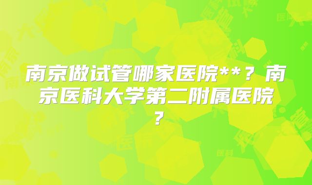 南京做试管哪家医院**？南京医科大学第二附属医院？