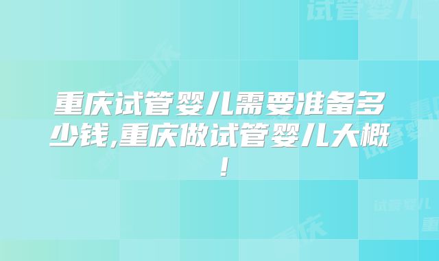 重庆试管婴儿需要准备多少钱,重庆做试管婴儿大概！