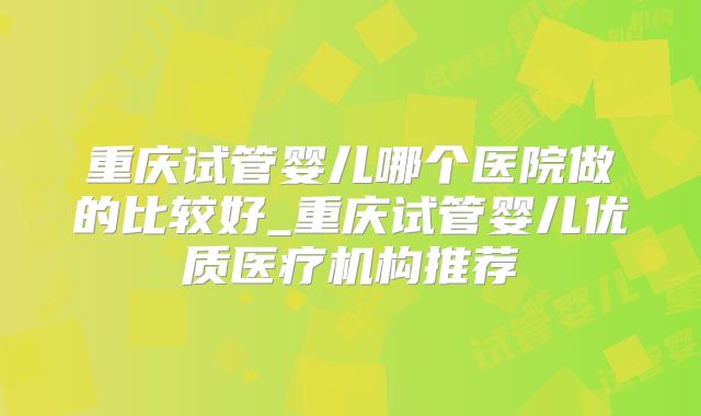 重庆试管婴儿哪个医院做的比较好_重庆试管婴儿优质医疗机构推荐