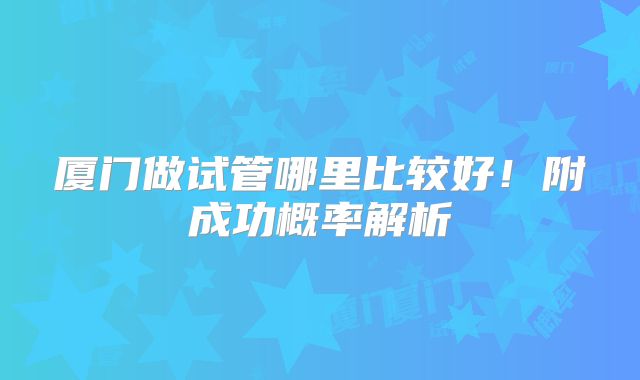 厦门做试管哪里比较好！附成功概率解析