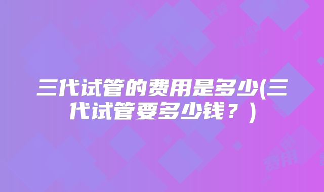 三代试管的费用是多少(三代试管要多少钱？)