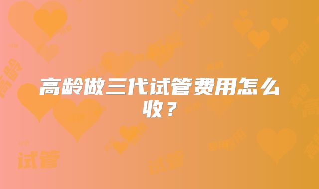 高龄做三代试管费用怎么收?