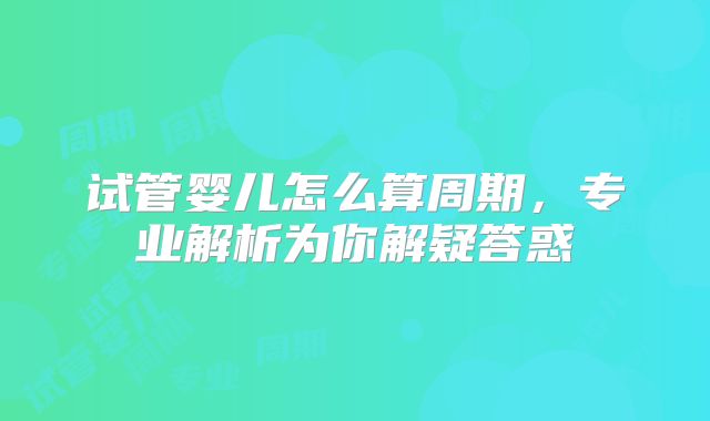 试管婴儿怎么算周期,专业解析为你解疑答惑