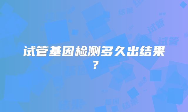 试管基因检测多久出结果?