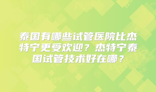 泰国有哪些试管医院比杰特宁更受欢迎？杰特宁泰国试管技术好在哪？