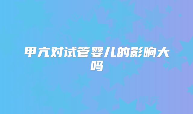 甲亢对试管婴儿的影响大吗