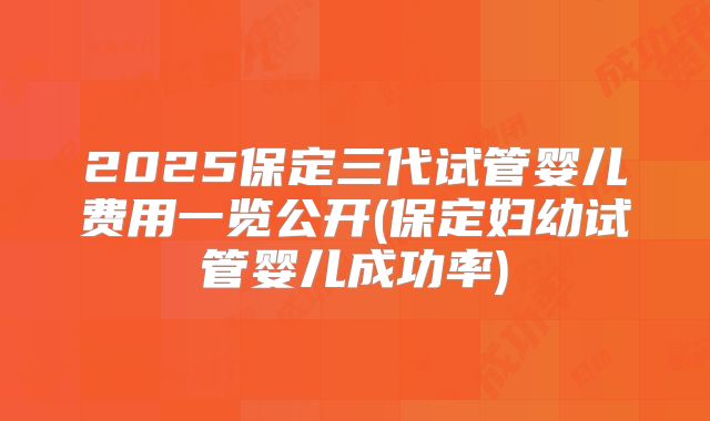 2025保定三代试管婴儿费用一览公开(保定妇幼试管婴儿成功率)