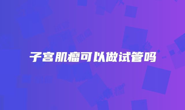 子宫肌瘤可以做试管吗
