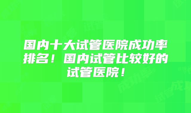 国内十大试管医院成功率排名!国内试管比较好的试管医院!