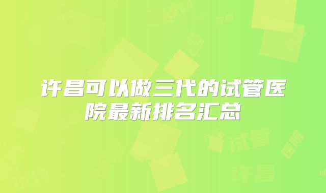 许昌可以做三代的试管医院最新排名汇总