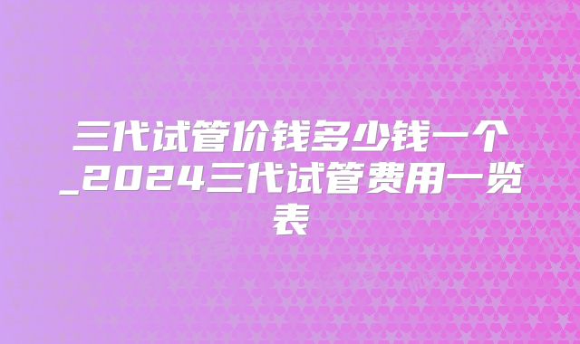 三代试管价钱多少钱一个_2024三代试管费用一览表
